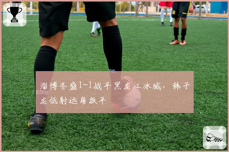淄博齐盛1-1战平黑龙江冰城，韩子龙低射远角扳平