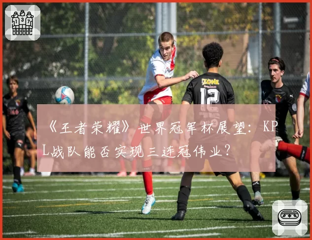 《王者荣耀》世界冠军杯展望:KPL战队能否实现三连冠伟业?