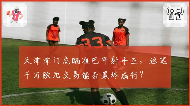 天津津门虎瞄准巴甲射手王,这笔千万欧元交易能否最终成行?