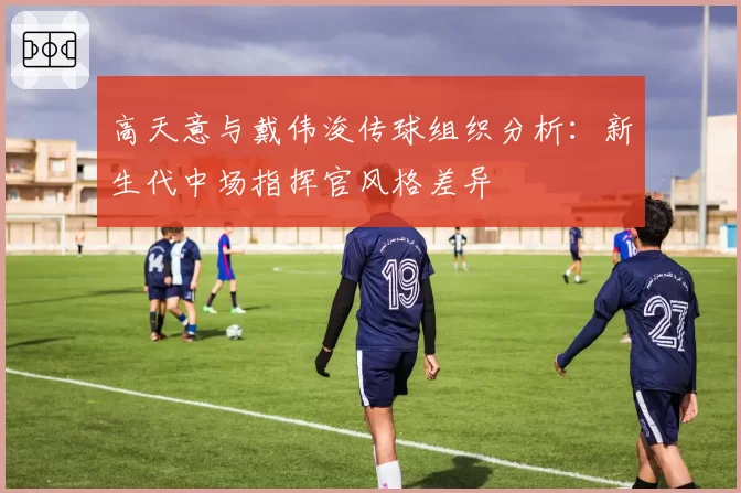 高天意与戴伟浚传球组织分析：新生代中场指挥官风格差异