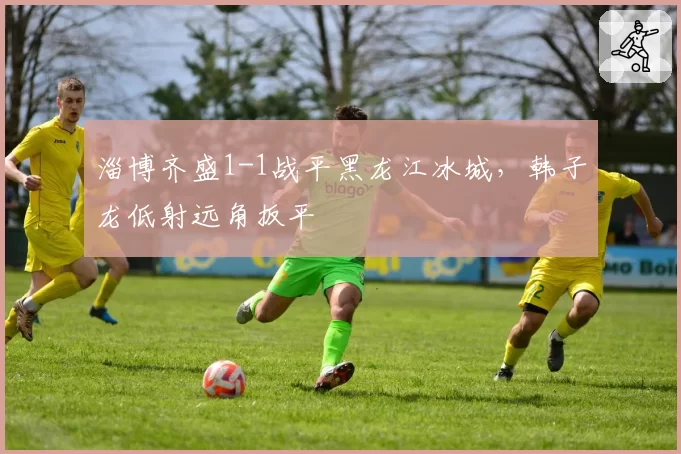 淄博齐盛1-1战平黑龙江冰城，韩子龙低射远角扳平