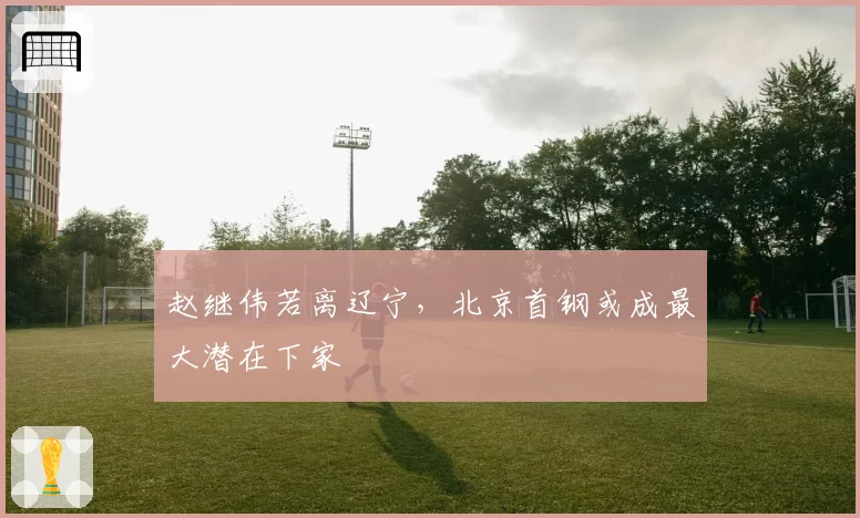赵继伟若离辽宁,北京首钢或成最大潜在下家