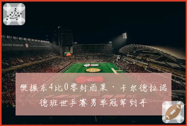 樊振东4比0零封雨果·卡尔德拉诺,德班世乒赛男单冠军到手