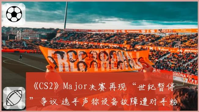 《CS2》Major决赛再现“世纪暂停”争议 选手声称设备故障遭对手粉丝网暴
