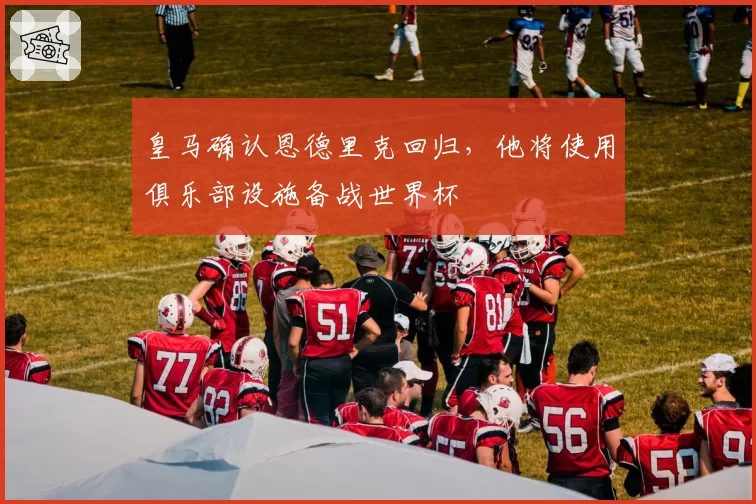 皇马确认恩德里克回归，他将使用俱乐部设施备战世界杯