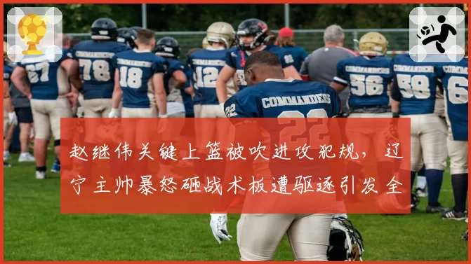 赵继伟关键上篮被吹进攻犯规,辽宁主帅暴怒砸战术板遭驱逐引发全场嘘声