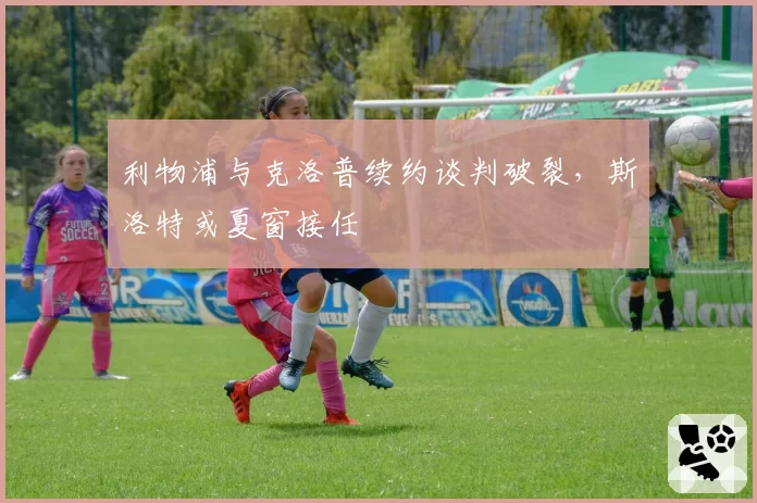 利物浦与克洛普续约谈判破裂,斯洛特或夏窗接任
