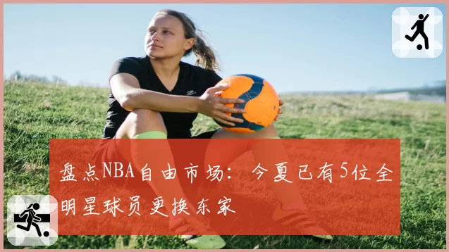 盘点NBA自由市场：今夏已有5位全明星球员更换东家
