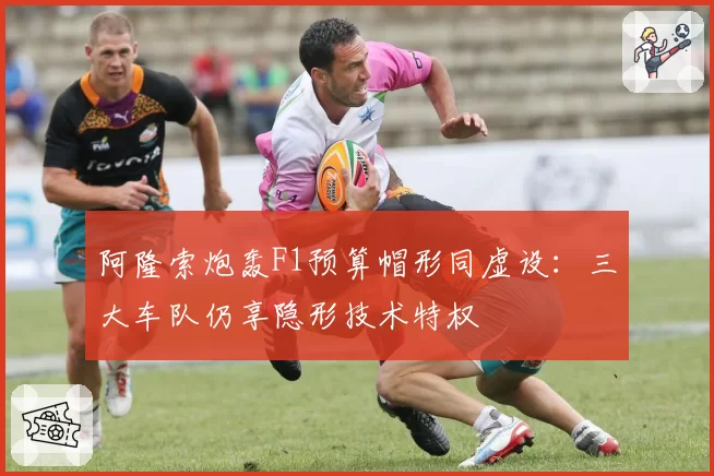 阿隆索炮轰F1预算帽形同虚设：三大车队仍享隐形技术特权