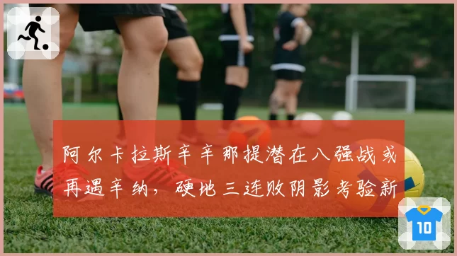 阿尔卡拉斯辛辛那提潜在八强战或再遇辛纳,硬地三连败阴影考验新教练调整能力