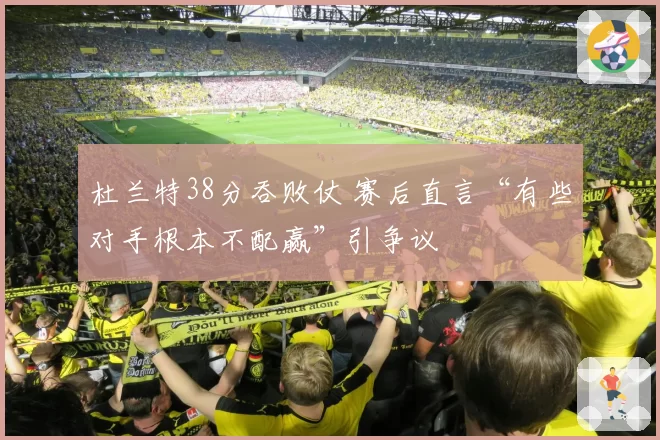 杜兰特38分吞败仗 赛后直言“有些对手根本不配赢”引争议