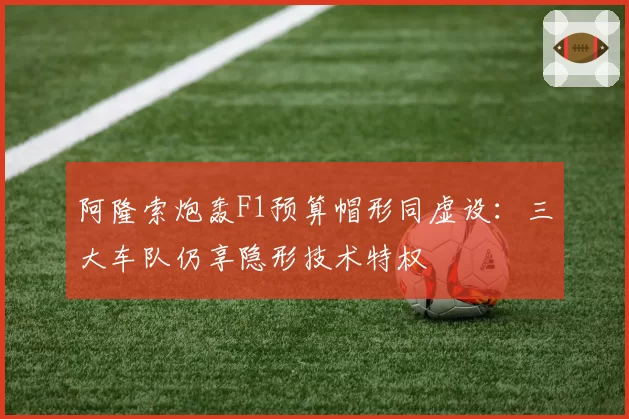 阿隆索炮轰F1预算帽形同虚设：三大车队仍享隐形技术特权