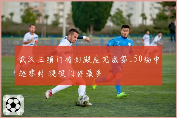 武汉三镇门将刘殿座完成第150场中超零封 现役门将最多