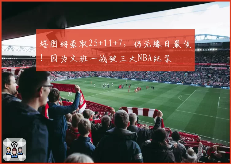 塔图姆豪取25+11+7，仍无缘日最佳！因为文班一战破三大NBA纪录