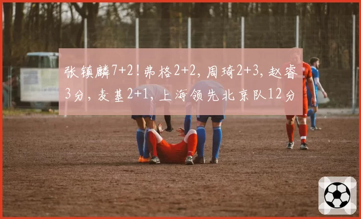 张镇麟7+2!弗格2+2,周琦2+3,赵睿3分,麦基2+1,上海领先北京队12分