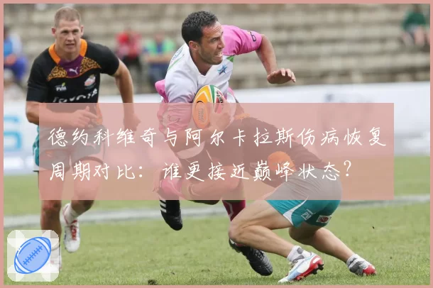 德约科维奇与阿尔卡拉斯伤病恢复周期对比:谁更接近巅峰状态?