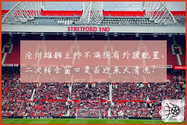 沧州雄狮主帅不满现有外援配置，二次转会窗口是否迎来大清洗？