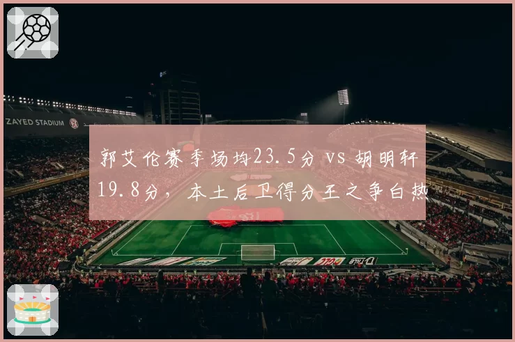 郭艾伦赛季场均23.5分 vs 胡明轩19.8分，本土后卫得分王之争白热化