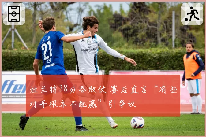 杜兰特38分吞败仗 赛后直言“有些对手根本不配赢”引争议