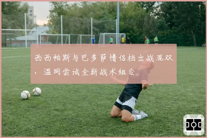 西西帕斯与巴多萨情侣档出战混双，温网尝试全新战术组合