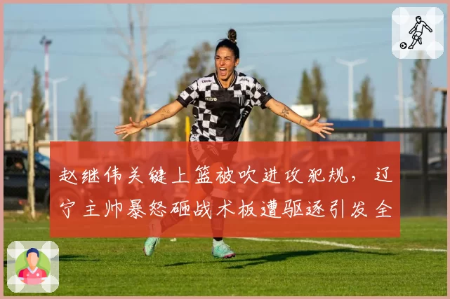 赵继伟关键上篮被吹进攻犯规,辽宁主帅暴怒砸战术板遭驱逐引发全场嘘声