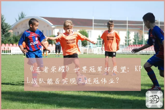 《王者荣耀》世界冠军杯展望：KPL战队能否实现三连冠伟业？