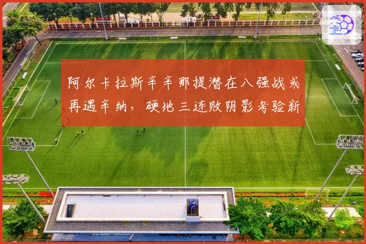 阿尔卡拉斯辛辛那提潜在八强战或再遇辛纳,硬地三连败阴影考验新教练调整能力