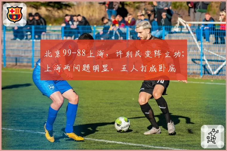 北京99-88上海，许利民变阵立功；上海两问题明显，五人打成卧底