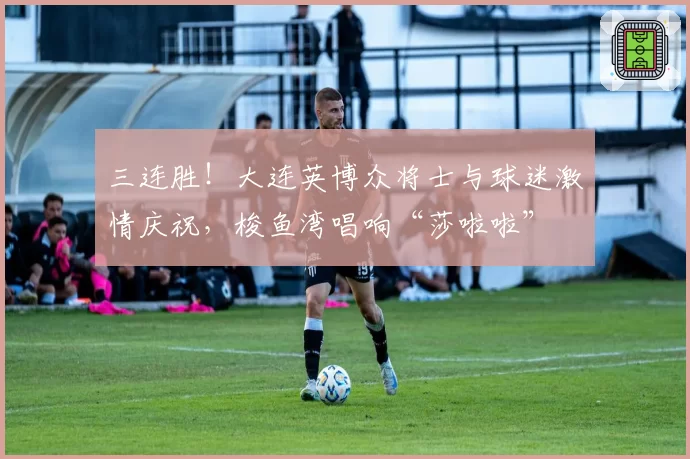 三连胜！大连英博众将士与球迷激情庆祝，梭鱼湾唱响“莎啦啦”