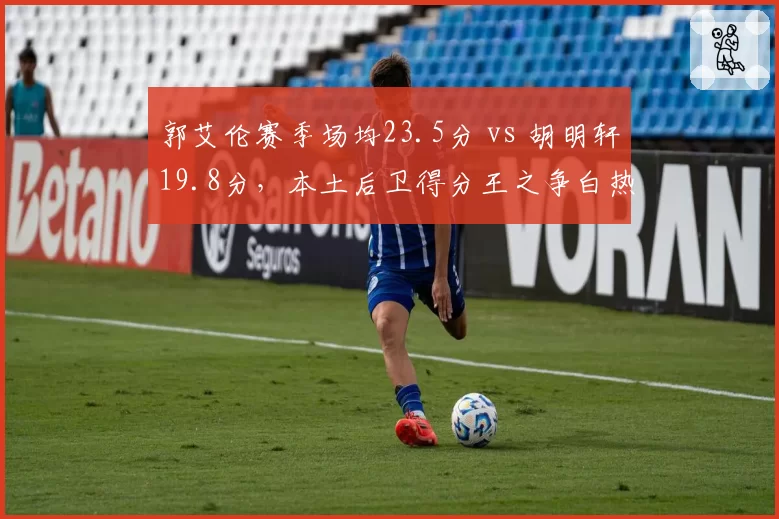 郭艾伦赛季场均23.5分 vs 胡明轩19.8分,本土后卫得分王之争白热化
