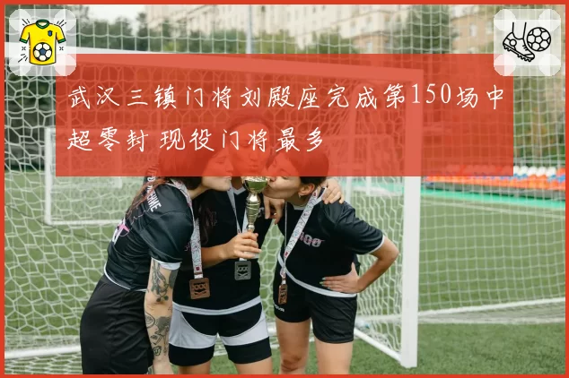 武汉三镇门将刘殿座完成第150场中超零封 现役门将最多