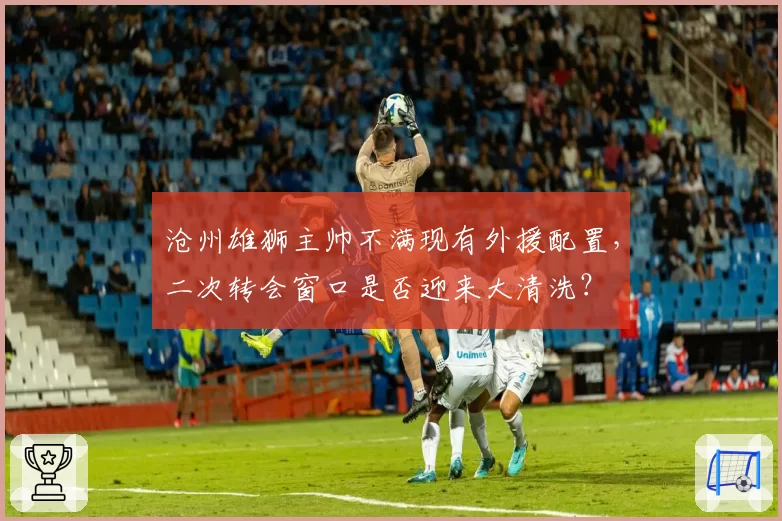 沧州雄狮主帅不满现有外援配置，二次转会窗口是否迎来大清洗？