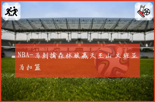 NBA-马刺擒森林狼赢天王山 文班亚马扣篮
