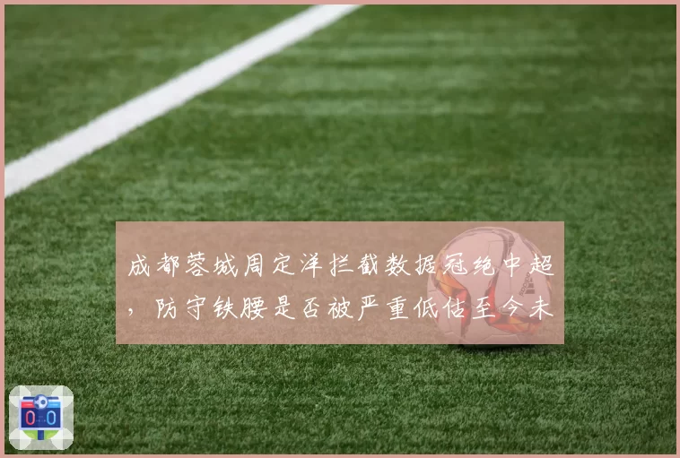 成都蓉城周定洋拦截数据冠绝中超，防守铁腰是否被严重低估至今未进国足？