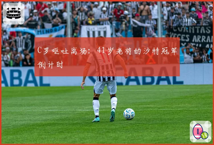 C罗呕吐离场：41岁老将的沙特冠军倒计时