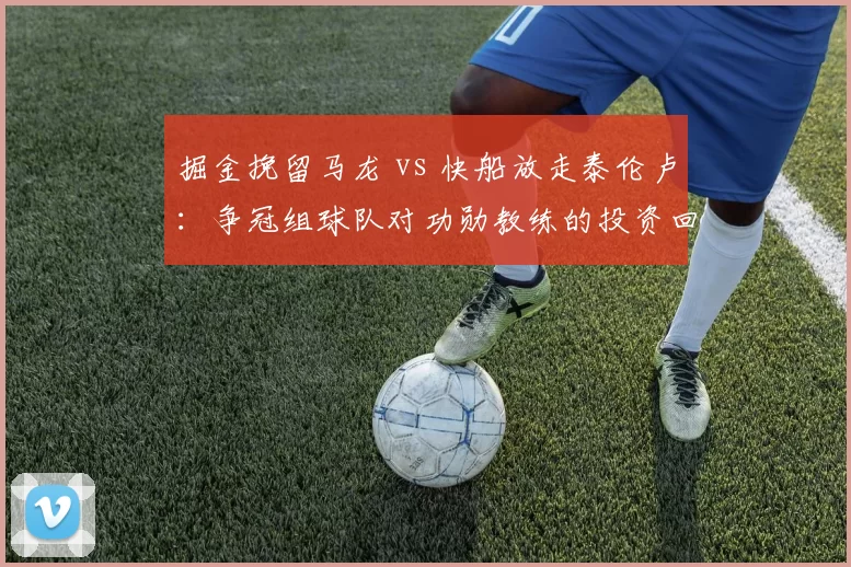 掘金挽留马龙 vs 快船放走泰伦卢:争冠组球队对功勋教练的投资回报率与忠诚度双重考量