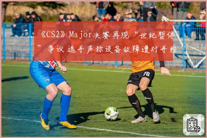 《CS2》Major决赛再现“世纪暂停”争议 选手声称设备故障遭对手粉丝网暴
