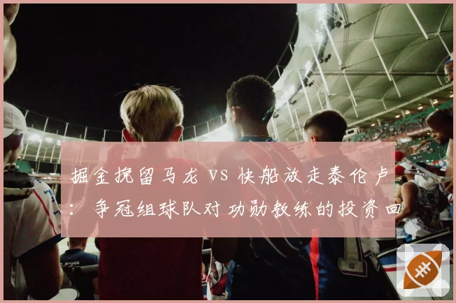 掘金挽留马龙 vs 快船放走泰伦卢:争冠组球队对功勋教练的投资回报率与忠诚度双重考量
