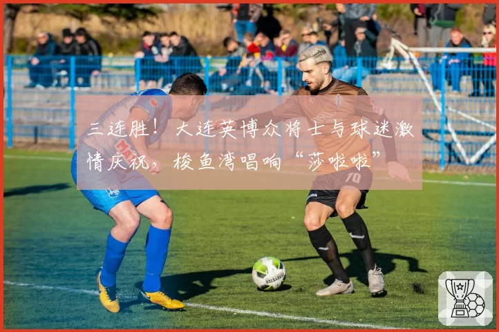 三连胜！大连英博众将士与球迷激情庆祝，梭鱼湾唱响“莎啦啦”