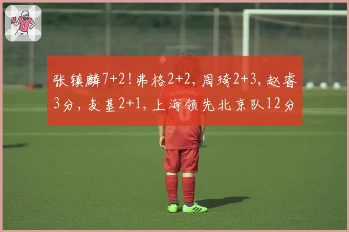 张镇麟7+2!弗格2+2,周琦2+3,赵睿3分,麦基2+1,上海领先北京队12分